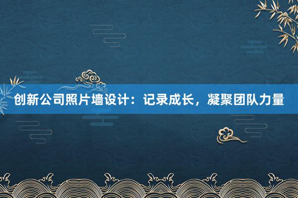 创新公司照片墙设计：记录成长，凝聚团队力量